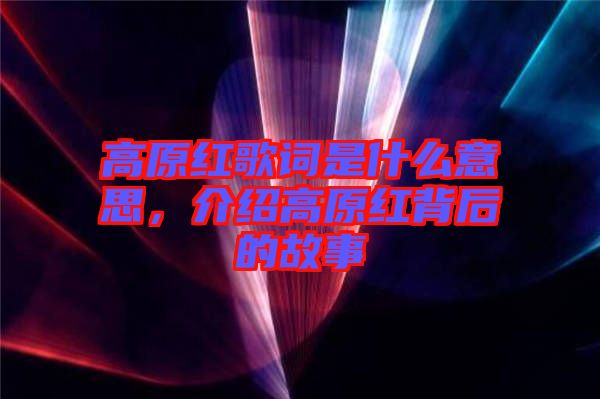 高原紅歌詞是什么意思，介紹高原紅背后的故事