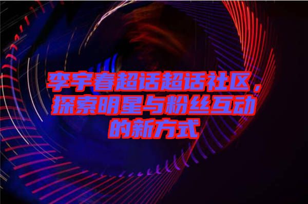 李宇春超話超話社區(qū)，探索明星與粉絲互動的新方式