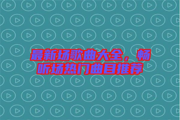 最新場歌曲大全，暢聽場熱門曲目推薦