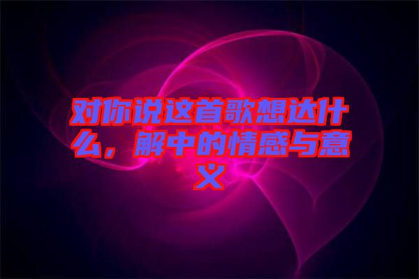 對(duì)你說這首歌想達(dá)什么，解中的情感與意義