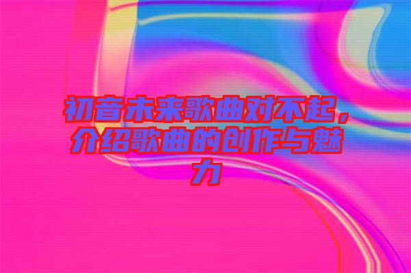 初音未來(lái)歌曲對(duì)不起，介紹歌曲的創(chuàng)作與魅力