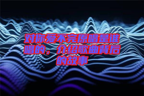 對(duì)你愛(ài)不完原唱是誰(shuí)唱的，介紹歌曲背后的故事