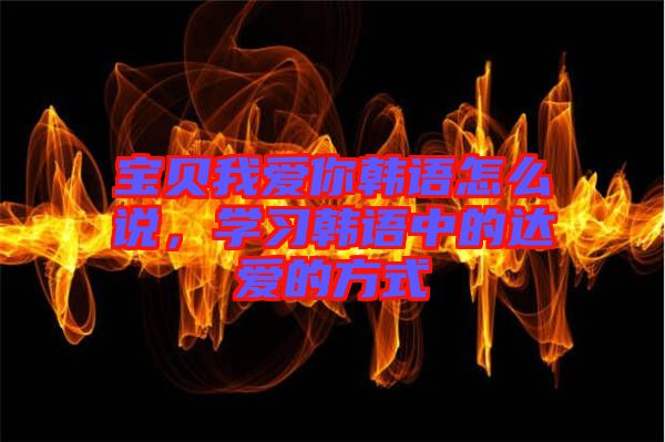 寶貝我愛你韓語怎么說，學(xué)習(xí)韓語中的達(dá)愛的方式