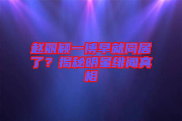 趙麗穎一博早就同居了？揭秘明星緋聞真相