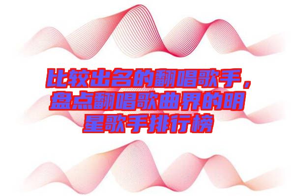 比較出名的翻唱歌手，盤點翻唱歌曲界的明星歌手排行榜