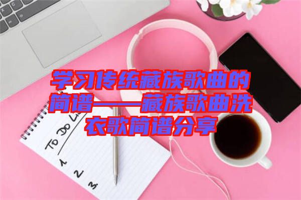 學(xué)習(xí)傳統(tǒng)藏族歌曲的簡(jiǎn)譜——藏族歌曲洗衣歌簡(jiǎn)譜分享