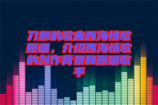 刀郎的歌曲西海情歌原唱，介紹西海情歌的創(chuàng)作背景和原唱歌手