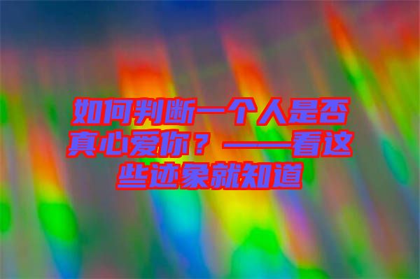 如何判斷一個(gè)人是否真心愛你？——看這些跡象就知道