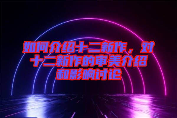 如何介紹十二新作，對(duì)十二新作的審美介紹和影響討論