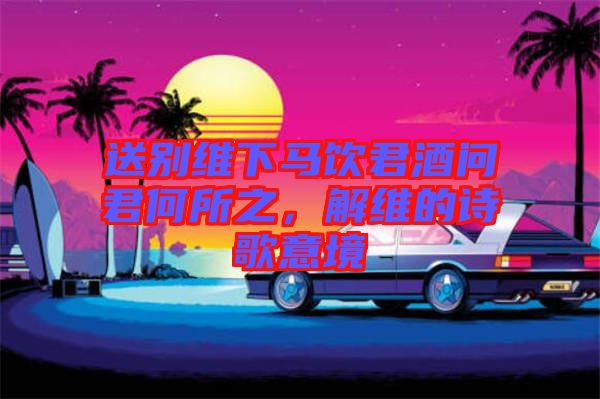 送別維下馬飲君酒問君何所之，解維的詩歌意境