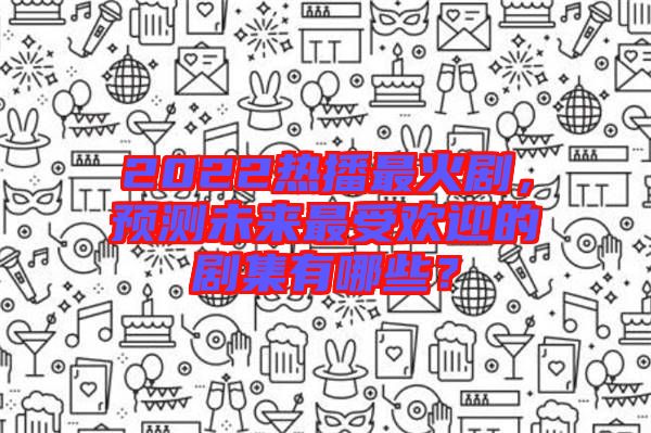 2022熱播最火劇，預(yù)測(cè)未來(lái)最受歡迎的劇集有哪些？