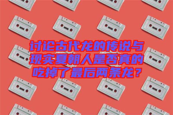 討論古代龍的傳說與現(xiàn)實(shí)夏朝人是否真的吃掉了最后兩條龍？