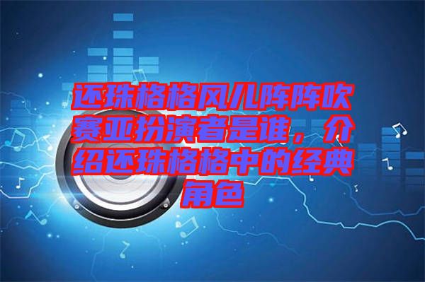 還珠格格風兒陣陣吹賽亞扮演者是誰，介紹還珠格格中的經典角色