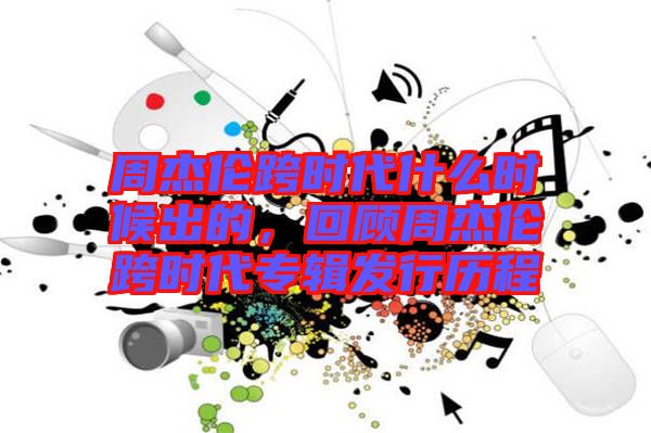 周杰倫跨時代什么時候出的，回顧周杰倫跨時代專輯發(fā)行歷程