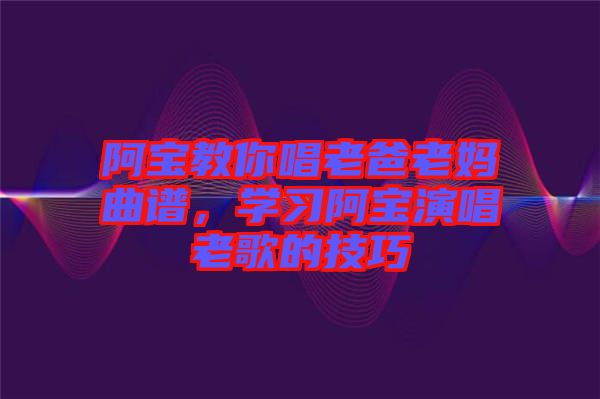 阿寶教你唱老爸老媽曲譜，學(xué)習(xí)阿寶演唱老歌的技巧