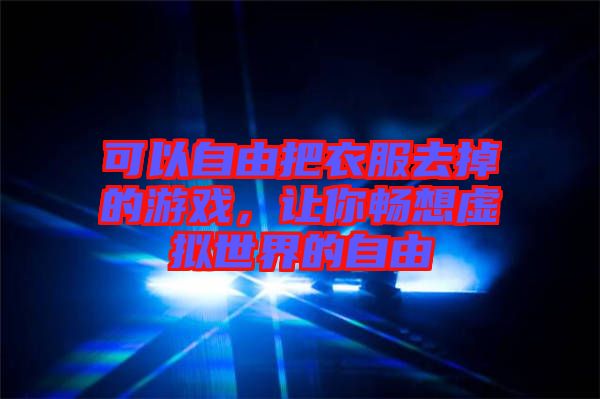 可以自由把衣服去掉的游戲，讓你暢想虛擬世界的自由