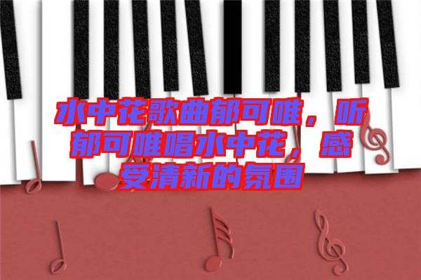 水中花歌曲郁可唯，聽(tīng)郁可唯唱水中花，感受清新的氛圍