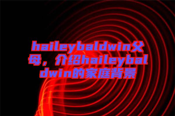 haileybaldwin父母，介紹haileybaldwin的家庭背景