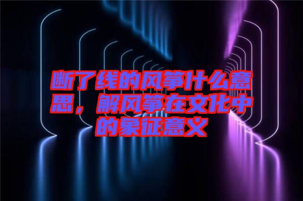 斷了線的風箏什么意思，解風箏在文化中的象征意義