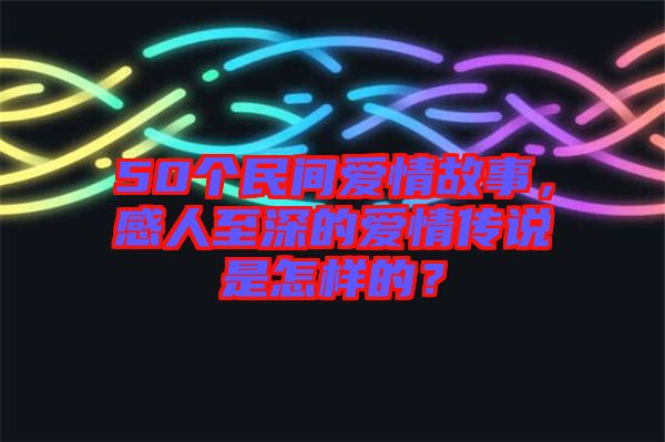 50個(gè)民間愛情故事，感人至深的愛情傳說是怎樣的？