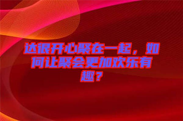 達(dá)很開心聚在一起，如何讓聚會(huì)更加歡樂(lè)有趣？