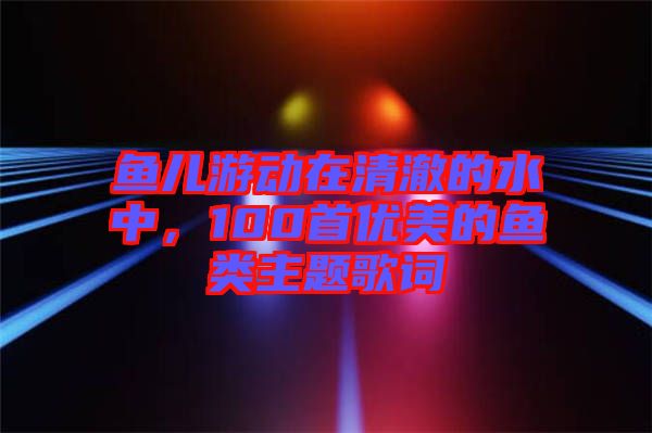 魚兒游動在清澈的水中，100首優(yōu)美的魚類主題歌詞