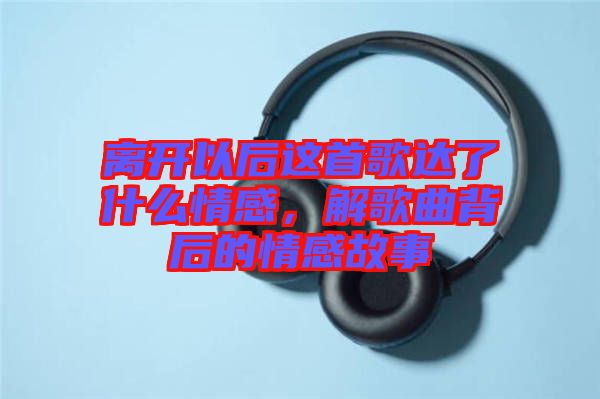 離開以后這首歌達了什么情感，解歌曲背后的情感故事