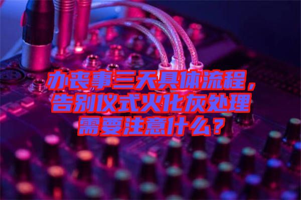 辦喪事三天具體流程，告別儀式火化灰處理需要注意什么？