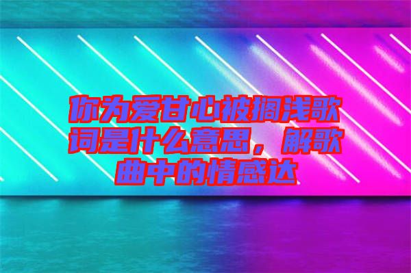 你為愛(ài)甘心被擱淺歌詞是什么意思，解歌曲中的情感達(dá)