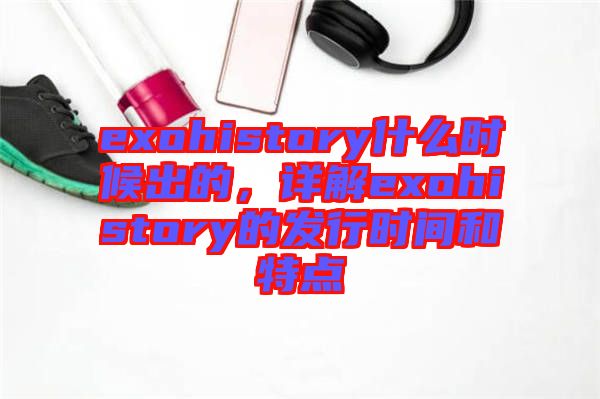 exohistory什么時(shí)候出的，詳解exohistory的發(fā)行時(shí)間和特點(diǎn)