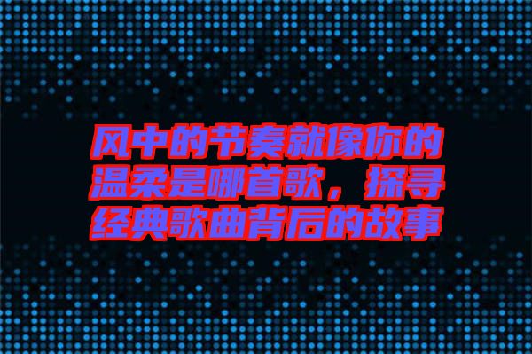 風(fēng)中的節(jié)奏就像你的溫柔是哪首歌，探尋經(jīng)典歌曲背后的故事