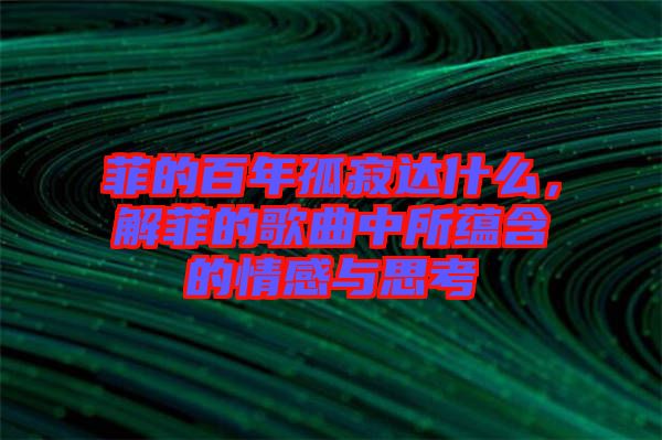 菲的百年孤寂達(dá)什么，解菲的歌曲中所蘊含的情感與思考