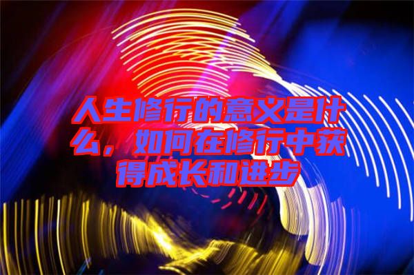 人生修行的意義是什么，如何在修行中獲得成長(zhǎng)和進(jìn)步