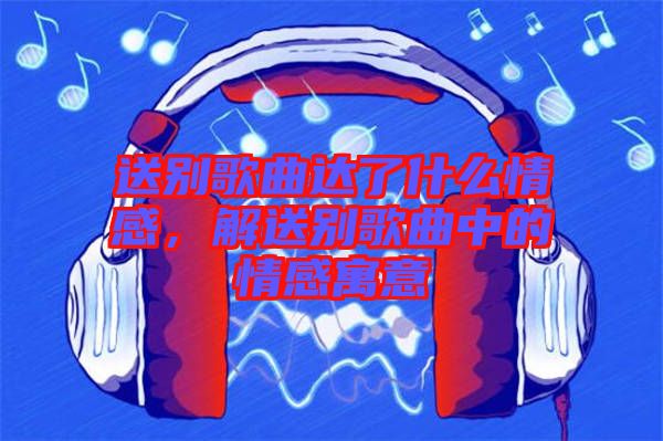 送別歌曲達(dá)了什么情感，解送別歌曲中的情感寓意