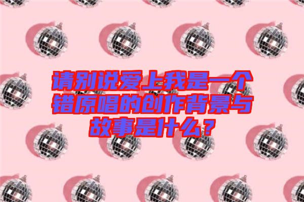 請別說愛上我是一個(gè)錯(cuò)原唱的創(chuàng)作背景與故事是什么？