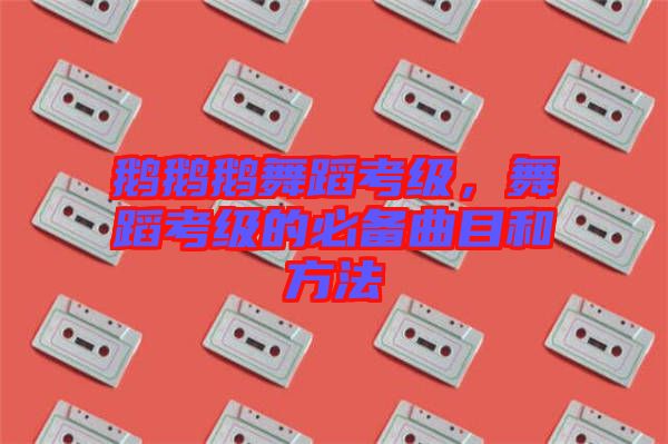 鵝鵝鵝舞蹈考級，舞蹈考級的必備曲目和方法