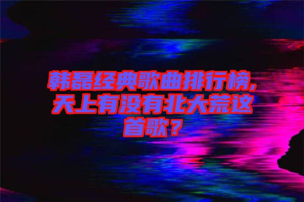 韓磊經(jīng)典歌曲排行榜,天上有沒有北大荒這首歌？