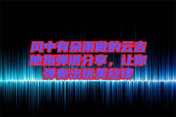 風(fēng)中有朵雨做的云吉他指彈譜分享，讓你彈奏出優(yōu)美旋律