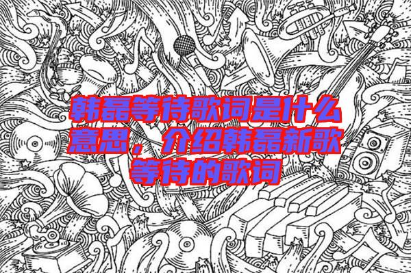 韓磊等待歌詞是什么意思，介紹韓磊新歌等待的歌詞