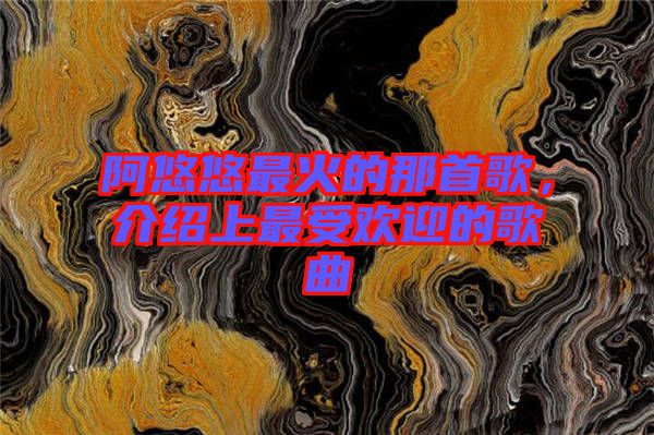 阿悠悠最火的那首歌，介紹上最受歡迎的歌曲