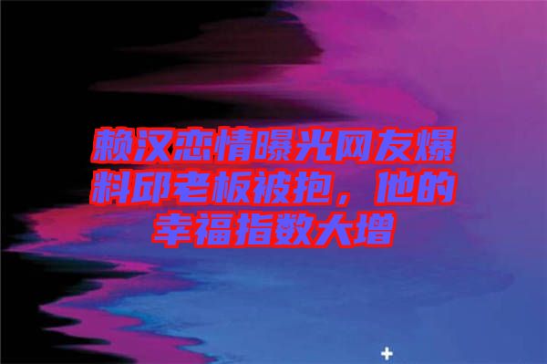 賴漢戀情曝光網(wǎng)友爆料邱老板被抱，他的幸福指數(shù)大增