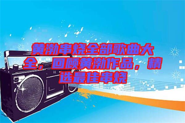 黃渤串燒全部歌曲大全，回顧黃渤作品，精選最佳串燒