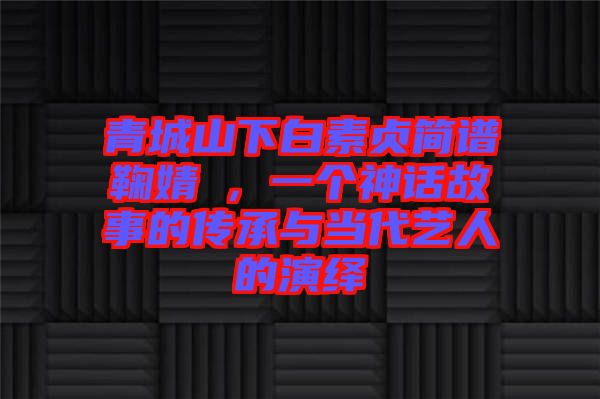 青城山下白素貞簡(jiǎn)譜鞠婧祎，一個(gè)神話(huà)故事的傳承與當(dāng)代藝人的演繹