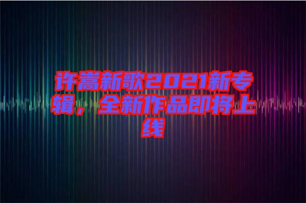 許嵩新歌2021新專輯，全新作品即將上線