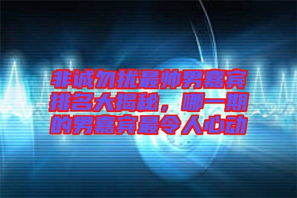 非誠勿擾最帥男嘉賓排名大揭秘，哪一期的男嘉賓最令人心動