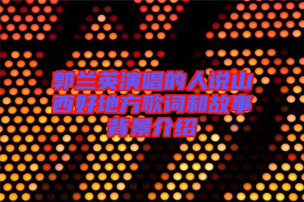 郭蘭英演唱的人說(shuō)山西好地方歌詞和故事背景介紹