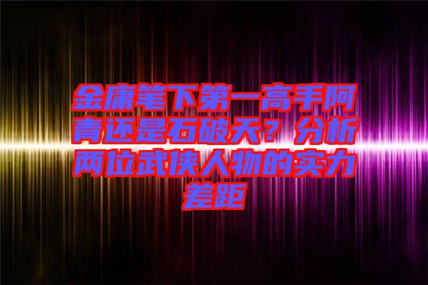 金庸筆下第一高手阿青還是石破天？分析兩位武俠人物的實(shí)力差距