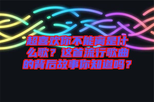 超喜歡你不能離是什么歌？這首流行歌曲的背后故事你知道嗎？