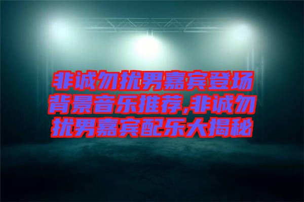 非誠(chéng)勿擾男嘉賓登場(chǎng)背景音樂推薦,非誠(chéng)勿擾男嘉賓配樂大揭秘