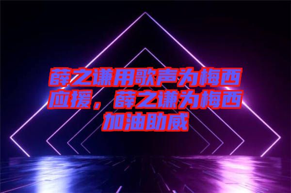 薛之謙用歌聲為梅西應援，薛之謙為梅西加油助威